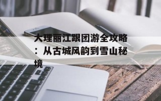 大理丽江跟团游全攻略：从古城风韵到雪山秘境