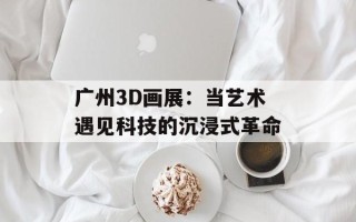 广州3D画展：当艺术遇见科技的沉浸式革命