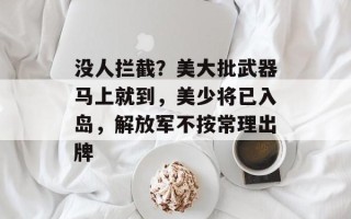 没人拦截？美大批武器马上就到，美少将已入岛，解放军不按常理出牌