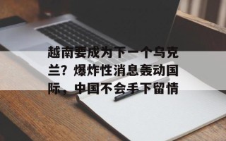 越南要成为下一个乌克兰？爆炸性消息轰动国际，中国不会手下留情