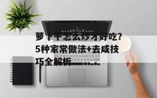 萝卜干怎么炒才好吃？5种家常做法+去咸技巧全解析