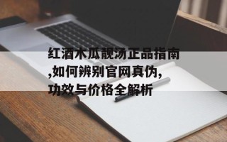 红酒木瓜靓汤正品指南,如何辨别官网真伪,功效与价格全解析