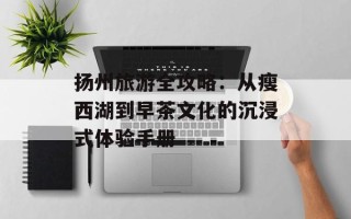 扬州旅游全攻略：从瘦西湖到早茶文化的沉浸式体验手册