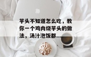 芋头不知道怎么吃，教你一个鸡肉烧芋头的做法，汤汁泡饭都...