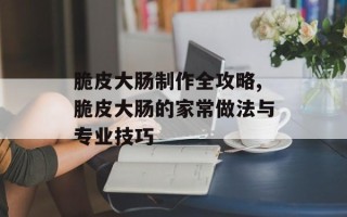 脆皮大肠制作全攻略,脆皮大肠的家常做法与专业技巧