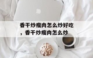 香干炒瘦肉怎么炒好吃，香干炒瘦肉怎么炒