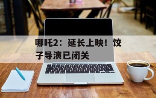 哪吒2：延长上映！饺子导演已闭关