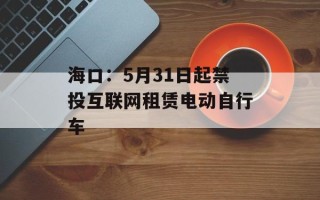 海口：5月31日起禁投互联网租赁电动自行车