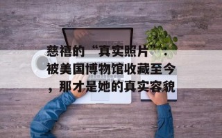 慈禧的“真实照片”：被美国博物馆收藏至今，那才是她的真实容貌