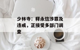 少林寺：释永信涉罪及违戒，正接受多部门调查