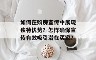 如何在购房宣传中展现独特优势？怎样确保宣传有效吸引潜在买家？