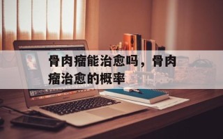 骨肉瘤能治愈吗，骨肉瘤治愈的概率
