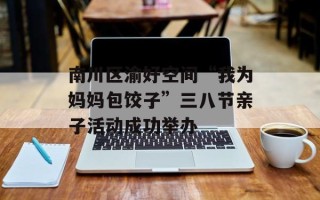 南川区渝好空间“我为妈妈包饺子”三八节亲子活动成功举办