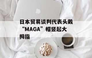 日本贸易谈判代表头戴“MAGA”帽竖起大拇指