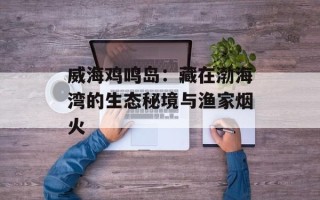 威海鸡鸣岛：藏在渤海湾的生态秘境与渔家烟火