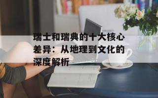 瑞士和瑞典的十大核心差异：从地理到文化的深度解析