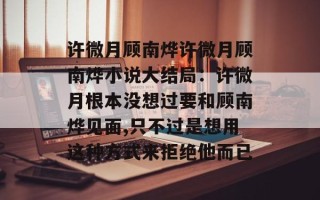 许微月顾南烨许微月顾南烨小说大结局：许微月根本没想过要和顾南烨见面,只不过是想用这种方式来拒绝他而已