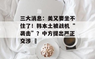 三大消息：美又要坐不住了！韩本土被战机“袭击”？中方提出严正交涉 ​