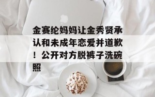 金赛纶妈妈让金秀贤承认和未成年恋爱并道歉！公开对方脱裤子洗碗照