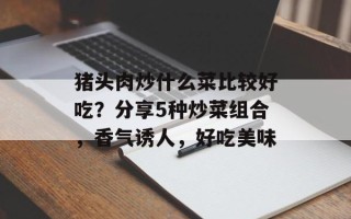 猪头肉炒什么菜比较好吃？分享5种炒菜组合，香气诱人，好吃美味