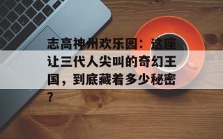 志高神州欢乐园：这座让三代人尖叫的奇幻王国，到底藏着多少秘密？