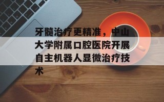 牙髓治疗更精准，中山大学附属口腔医院开展自主机器人显微治疗技术