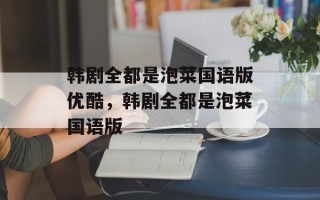 韩剧全都是泡菜国语版优酷，韩剧全都是泡菜国语版