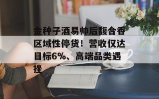 金种子酒易帅后馥合香区域性停货！营收仅达目标6%、高端品类遇挫