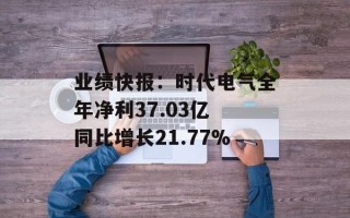 业绩快报：时代电气全年净利37.03亿 同比增长21.77%