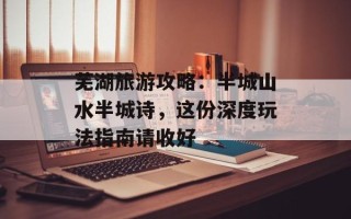 芜湖旅游攻略：半城山水半城诗，这份深度玩法指南请收好