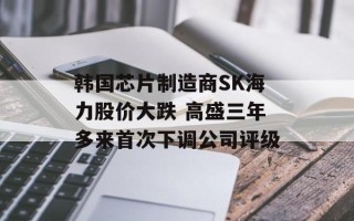 韩国芯片制造商SK海力股价大跌 高盛三年多来首次下调公司评级