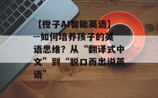 【橙子AI智能英语】--如何培养孩子的英语思维？从“翻译式中文”到“脱口而出说英语”