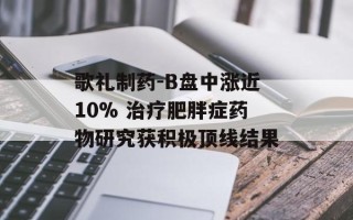 歌礼制药-B盘中涨近10% 治疗肥胖症药物研究获积极顶线结果