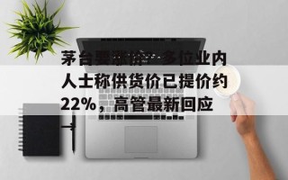茅台要涨价？多位业内人士称供货价已提价约22%，高管最新回应→