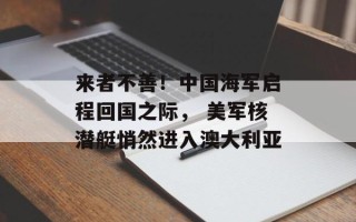 来者不善！中国海军启程回国之际， 美军核潜艇悄然进入澳大利亚