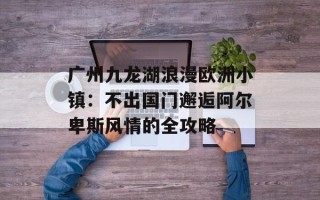 广州九龙湖浪漫欧洲小镇：不出国门邂逅阿尔卑斯风情的全攻略