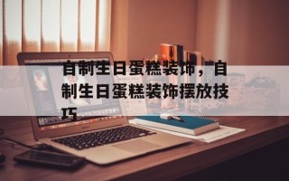 自制生日蛋糕装饰，自制生日蛋糕装饰摆放技巧