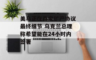 美乌正在商定矿产协议最终细节 乌克兰总理称希望能在24小时内签署