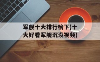 军舰十大排行榜下(十大好看军舰沉没视频)