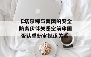 卡塔尔称与美国的安全防务伙伴关系空前牢固 否认重新审视该关系