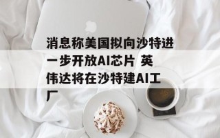 消息称美国拟向沙特进一步开放AI芯片 英伟达将在沙特建AI工厂