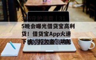315守护消费｜315晚会曝光借贷宝高利贷！借贷宝App火速下线“打欠条”功能
