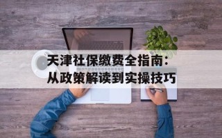 天津社保缴费全指南：从政策解读到实操技巧
