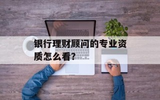 银行理财顾问的专业资质怎么看？