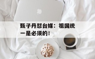 甄子丹怼台媒：祖国统一是必须的！