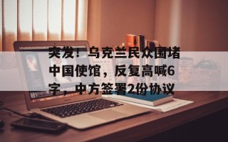 突发！乌克兰民众围堵中国使馆，反复高喊6字，中方签署2份协议
