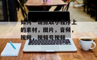如何一键抓取小程序上的素材，图片，音频，视频，视频号视频