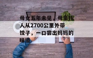 母女五年未见，母亲托人从2700公里外带饺子，一口尝出妈妈的味道