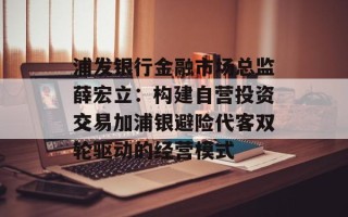 浦发银行金融市场总监薛宏立：构建自营投资交易加浦银避险代客双轮驱动的经营模式