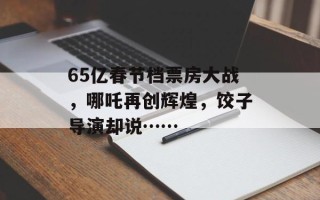 65亿春节档票房大战，哪吒再创辉煌，饺子导演却说……